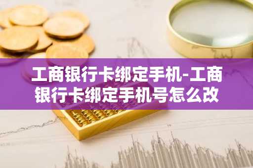 工商银行卡绑定手机-工商银行卡绑定手机号怎么改
