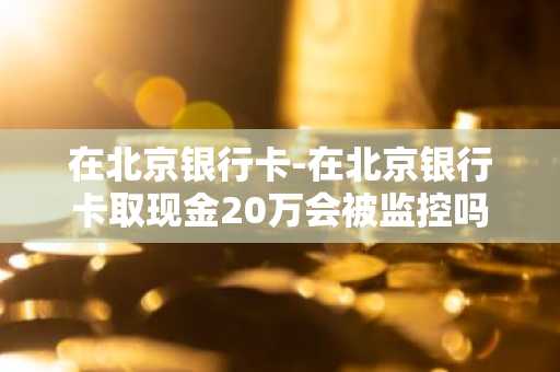 在北京银行卡-在北京银行卡取现金20万会被监控吗