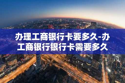 办理工商银行卡要多久-办工商银行银行卡需要多久