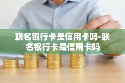 联名银行卡是信用卡吗-联名银行卡是信用卡吗