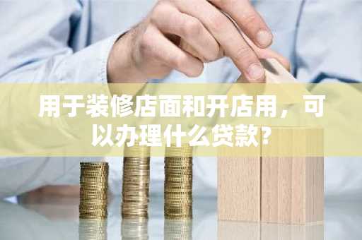 用于装修店面和开店用，可以办理什么贷款？