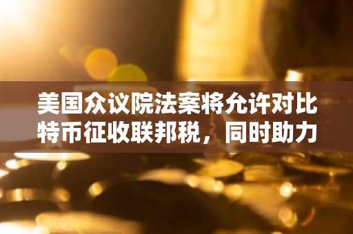 美国众议院法案将允许对比特币征收联邦税，同时助力美国储备。