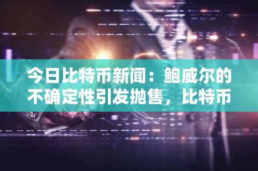 今日比特币新闻：鲍威尔的不确定性引发抛售，比特币跌破11万美元