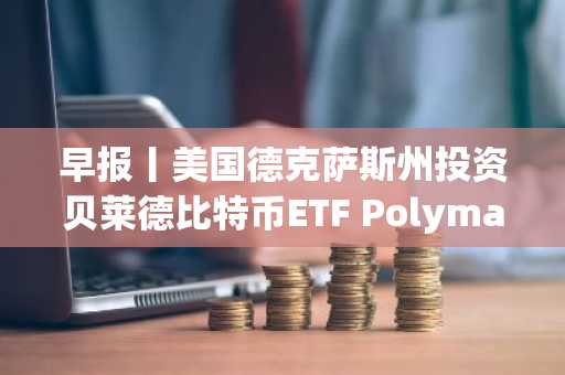 早报丨美国德克萨斯州投资贝莱德比特币ETF Polymarket允许通过中介进入美国市场