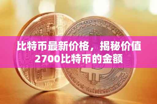 比特币最新价格，揭秘价值2700比特币的金额