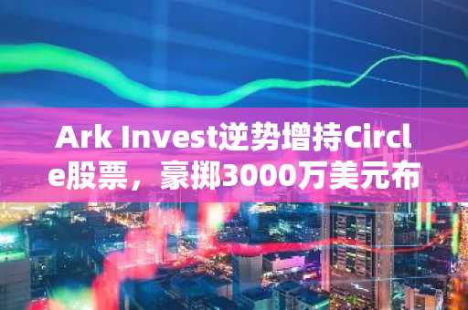 Ark Invest逆势增持Circle股票，豪掷3000万美元布局稳定币巨头
