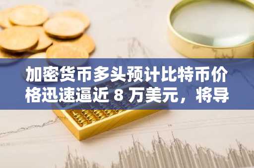 加密货币多头预计比特币价格迅速逼近 8 万美元，将导致 17 亿美元的资产被清算。