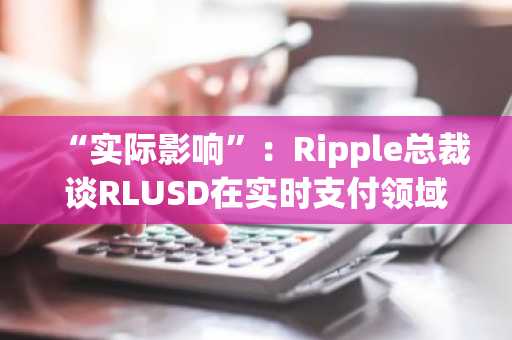 “实际影响”：Ripple总裁谈RLUSD在实时支付领域的应用