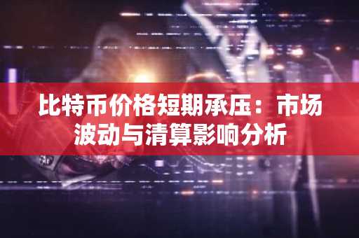 比特币价格短期承压：市场波动与清算影响分析