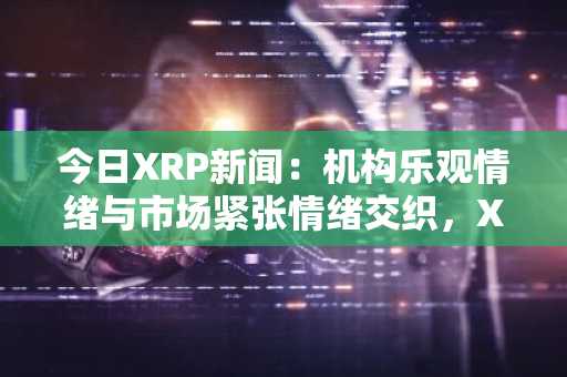 今日XRP新闻：机构乐观情绪与市场紧张情绪交织，XRP ETF面临关键考验