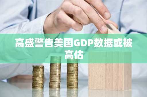高盛警告美国GDP数据或被高估