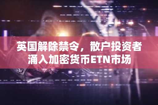 英国解除禁令，散户投资者涌入加密货币ETN市场