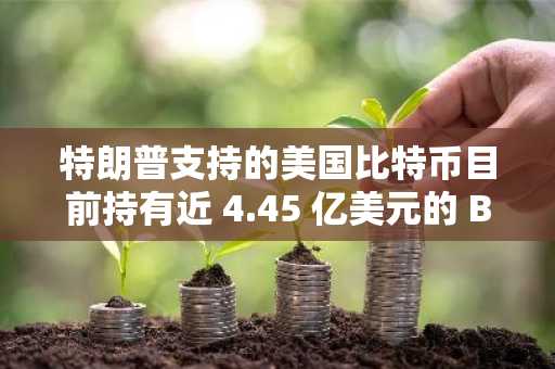 特朗普支持的美国比特币目前持有近 4.45 亿美元的 BTC