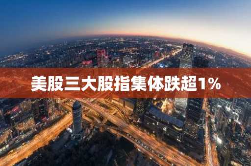 美股三大股指集体跌超1%