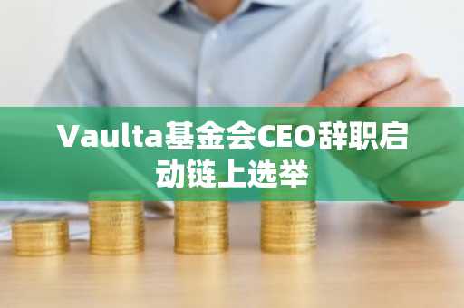 Vaulta基金会CEO辞职启动链上选举