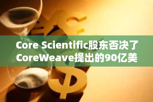 Core Scientific股东否决了CoreWeave提出的90亿美元合并方案。