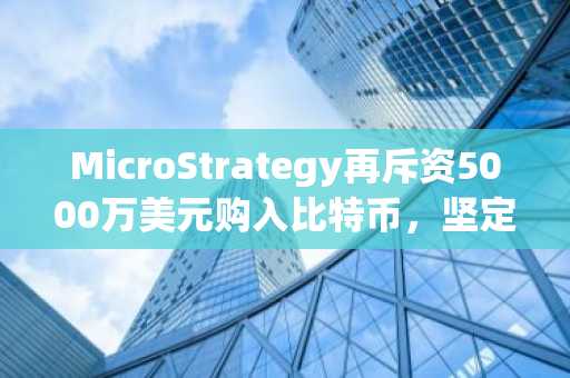 MicroStrategy再斥资5000万美元购入比特币，坚定长期增持策略