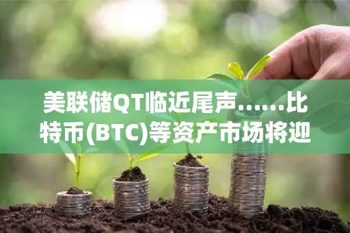 美联储QT临近尾声……比特币(BTC)等资产市场将迎流动性暖流