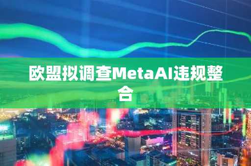 欧盟拟调查MetaAI违规整合
