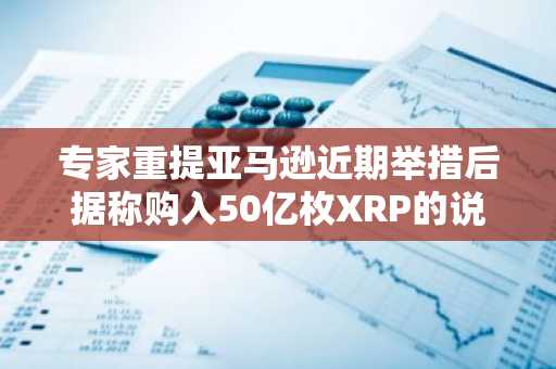 专家重提亚马逊近期举措后据称购入50亿枚XRP的说法