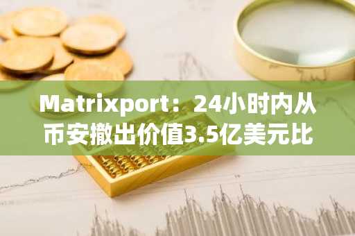 Matrixport：24小时内从币安撤出价值3.5亿美元比特币