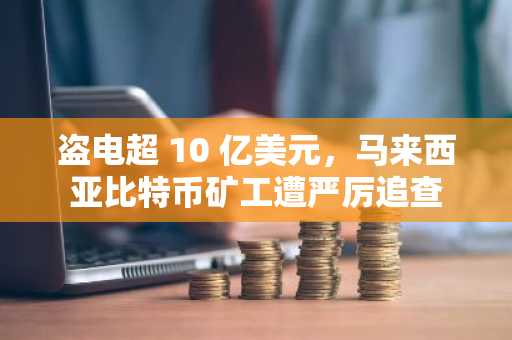 盗电超 10 亿美元，马来西亚比特币矿工遭严厉追查