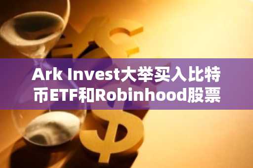 Ark Invest大举买入比特币ETF和Robinhood股票
