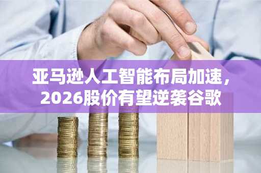 亚马逊人工智能布局加速，2026股价有望逆袭谷歌