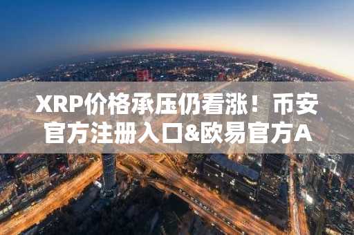 XRP价格承压仍看涨！币安官方注册入口&欧易官方APP下载助你把握ETF趋势