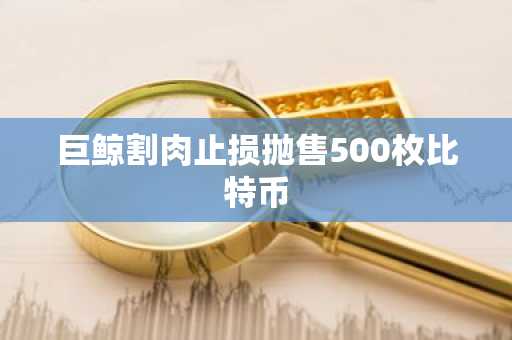 巨鲸割肉止损抛售500枚比特币