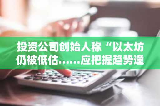 投资公司创始人称“以太坊仍被低估……应把握趋势逢低买入”