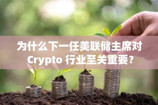 为什么下一任美联储主席对 Crypto 行业至关重要？