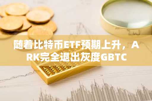 随着比特币ETF预期上升，ARK完全退出灰度GBTC