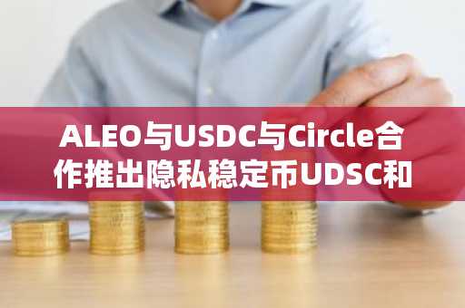 ALEO与USDC与Circle合作推出隐私稳定币UDSC和UDSCX