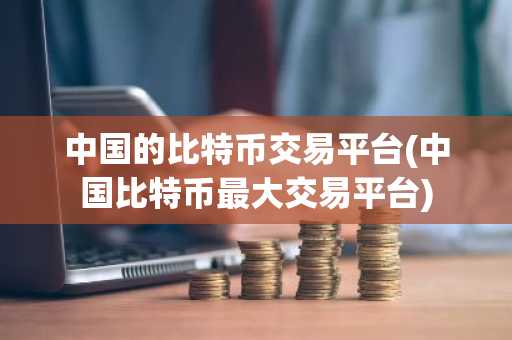 中国的比特币交易平台(中国比特币最大交易平台)