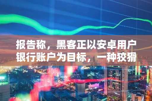 报告称，黑客正以安卓用户银行账户为目标，一种狡猾的新型恶意软件正在传播。