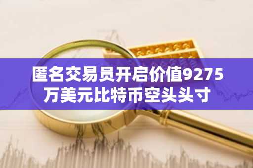 匿名交易员开启价值9275万美元比特币空头头寸