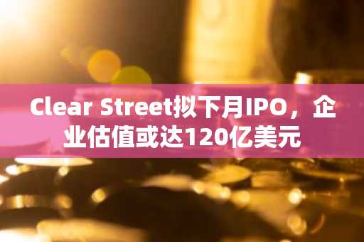 Clear Street拟下月IPO，企业估值或达120亿美元