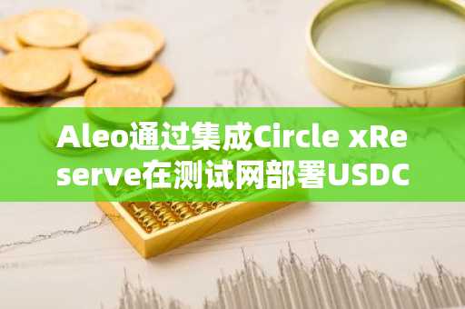 Aleo通过集成Circle xReserve在测试网部署USDCx稳定币