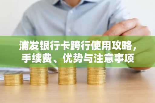 浦发银行卡跨行使用攻略，手续费、优势与注意事项