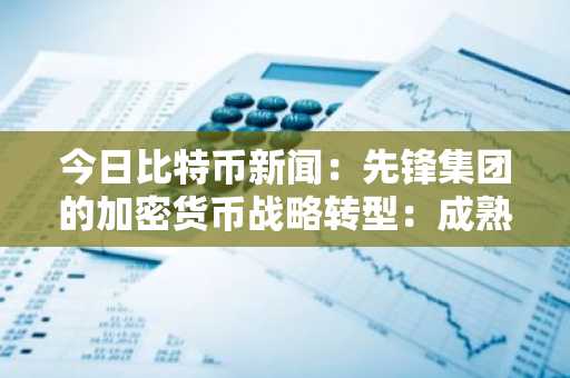 今日比特币新闻：先锋集团的加密货币战略转型：成熟的ETF和投资者需求推动数字资产正常化