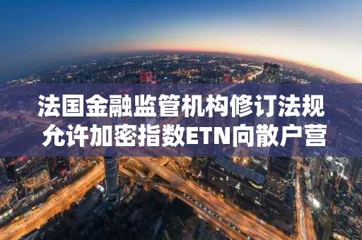 法国金融监管机构修订法规 允许加密指数ETN向散户营销