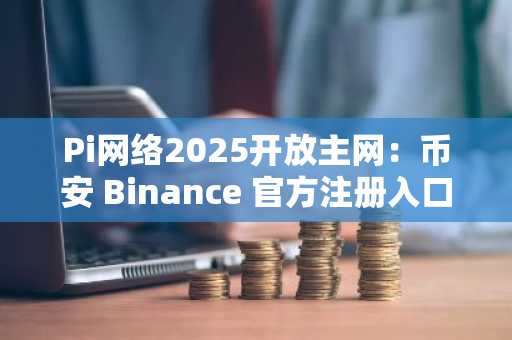 Pi网络2025开放主网：币安 Binance 官方注册入口已开启，官方下载即刻体验