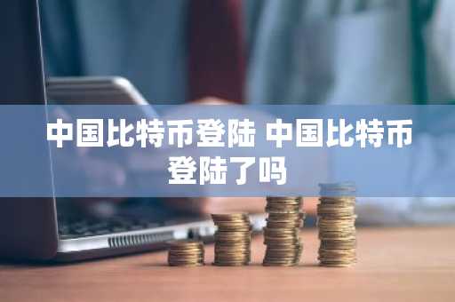 中国比特币登陆 中国比特币登陆了吗