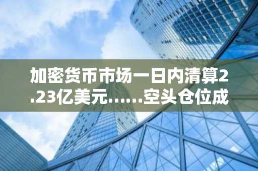 加密货币市场一日内清算2.23亿美元……空头仓位成重灾区