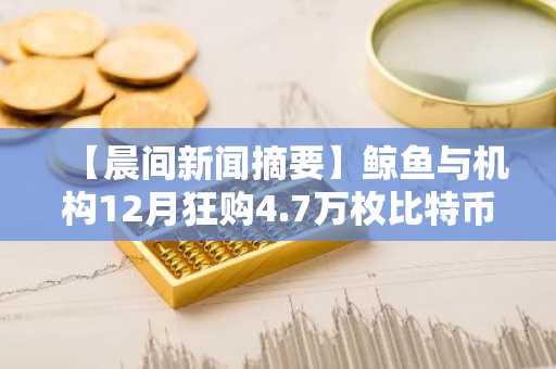 【晨间新闻摘要】鲸鱼与机构12月狂购4.7万枚比特币 另附要闻速览
