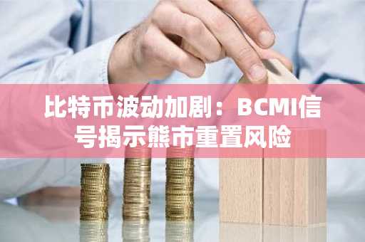 比特币波动加剧：BCMI信号揭示熊市重置风险
