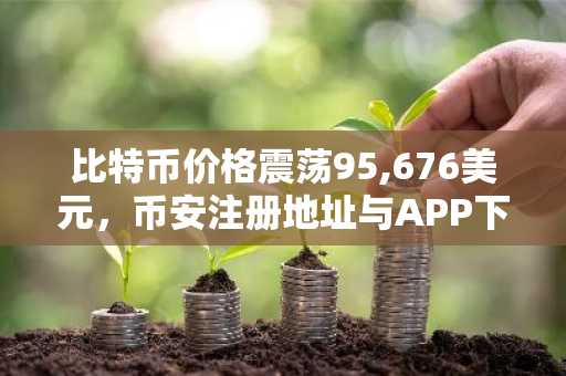 比特币价格震荡95,676美元，币安注册地址与APP下载助力高效交易