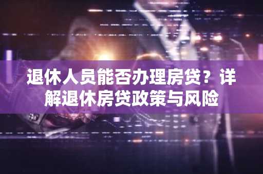 退休人员能否办理房贷？详解退休房贷政策与风险