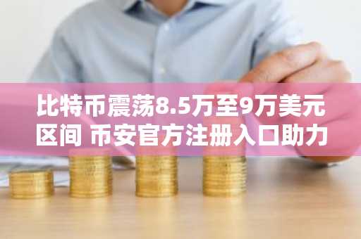 比特币震荡8.5万至9万美元区间 币安官方注册入口助力交易安全